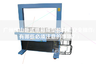 廣州佛山臥式紙箱成型機崗位安全操作(有哪些必須注意的事項？)
