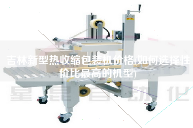 吉林新型熱收縮包裝機(jī)價格(如何選擇性價比z高的機(jī)型)