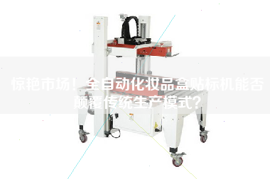 驚艷市場！全自動化妝品盒貼標機能否顛覆傳統生產模式？