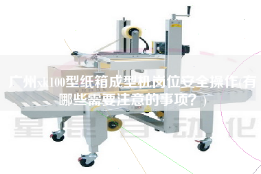 廣州xk100型紙箱成型機崗位安全操作(有哪些需要注意的事項？)