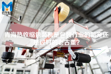 青海熱收縮包裝機是包裝行業的新寵還是過時的老古董？