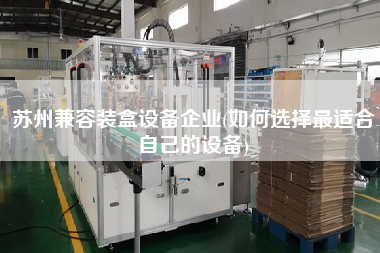 蘇州兼容裝盒設備企業(如何選擇z適合自己的設備)