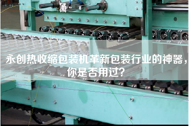 永創熱收縮包裝機革新包裝行業的神器，你是否用過？