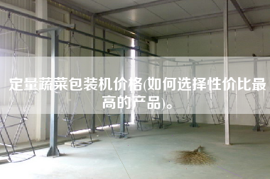 定量蔬菜包裝機價格(如何選擇性價比z高的產(chǎn)品)。