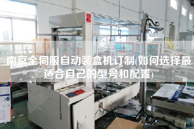 南京全伺服自動裝盒機訂制(如何選擇z適合自己的型號和配置)