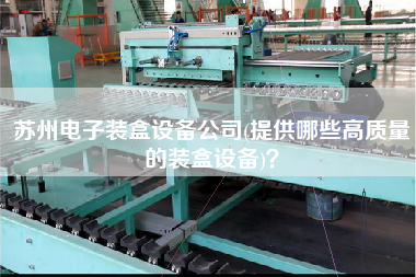 蘇州電子裝盒設(shè)備公司(提供哪些高質(zhì)量的裝盒設(shè)備)？
