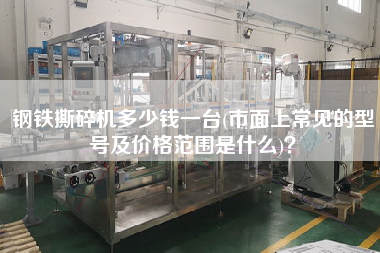 鋼鐵撕碎機多少錢一臺(市面上常見的型號及價格范圍是什么)？