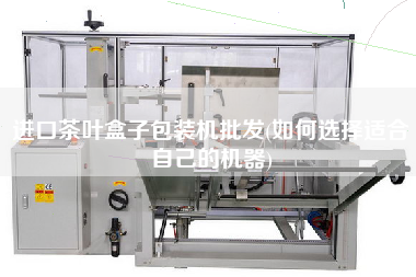進口茶葉盒子包裝機批發(如何選擇適合自己的機器)